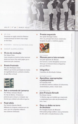 oCI
ú
Z
{L!
ô
o
Ê.
o
ô
o
ô
F
ôLI.J
o
ô
o
U
:cÔ
.f
L
o
l
O
ú.
3Í
â&
t6
ANo 8 I 90 | UARço zoa7
EM DIA
Escavações na regtão central de Pinheiros
revelam formação do bairro mais anügo
de São Paulo.
AG EN DA EVENToS CULTURAIS BRASILAFoRA
DOSSIÊ GUERRILHEIROS
O ovo do revoluçõo
Por Edson Teles
Lutas ormadas na Arnérica Laüna noscerom
dentro da Guerra Fna contra golpes que se
alash ar am p elo conünente.
Ensoio frustrodo
Por Jean Rodrigues Sales
Mílitares que haviqm parücxpado da Cadeiq
da Legalidade fizeram a primeira tentaüva
de guerrilha no Brasil.
Sob o comondo de Lomorcq
Por Wilma Antunes Maciel
No Vale do Nbeira, -1,9
homens se
juntaram para começar a revolução, mas
üveram que combater até aviões de guerra.
Finol infeliz
Por Patricia Sposito Mechi
Militantes do Araguaia resisüram por seis
anos e por três campanhas militares,
mas acab ar am eliminados.
Prestes esguecido
Por Apolo Heringer Lisboa
PCB e seu princrpal líder foram considerados
incapozes de guiar a resistênna popular.
LEITURAS
Monuois po ro o luto ormodo
Por João Quartim de Moraes
Che Guevora e Carlos Marighella escreyeram
obras que se tornaram leihtras obrtgatórias
para guerrilheíros.
lnfogrofico
Caminhos da Revolução Cubana
REPORTAGEM
Apo rel hos, exproprioções
e justiçomentos
Por Ronaldo Pelli
Ex-militanteslembramcoüüanodetreinarnentos,
clandesünidade, prisões e muito medo.
ENTREVISTA
Jeo n-Fro nçois Si rinelli
Por Bruno Garcia
"A Hístoria exige um trabalho que compreenda
a complexidade paro além das formuloções de
bom e man."
Deus e o diobo no te rro
de Anchieto
Por Douglas Soares de Miranda
Padre jextíta protege catokcos e ataca protestantes
em obra sobre a invasão francesa no Rjo.
t&
22
34
3&
ã8
54
 
