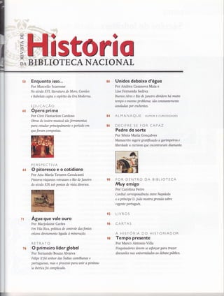 trl
^lr{
F-{
(f)
lr+
trl
t
DA
rïïs fl 0HBLIOTECA NACIONAT
s8 Enguonto isso...
Por Marcello Scarrone
No século X/l,literahtra de More, Camões
e Rabelais capta o espírito da Era Moderna.
E.DUCAÇÃo
Opero primo
Por Ciro Flamarion Cardoso
Obras do teatro musical são ferramentas
para eshtdar princrpalmente o período em
que foram compostas.
PERSPECTIVA
O pitoresco e o cotidiono
Por Ana Maria Tavares Cavalcanti
Pintores vialantes retratam o Río de Janeiro
do séailo XIX sob pontos de vista diversos.
Aguo gue vole ouro
Por Marjolaine Carles
Em Vila Rica, políüca de controle das fontes
estava diretamente ligada ò mtneração.
RETRATO
O primeiro líder globol
Por Fernando Bouza Alvares
Fetipe II foi senhor das Índias castelhanas e
portLlgtLesas, mas o processo para unir a penínsu'
la iberica foi complicado.
Unidos deboixo d'oguo
Por Andrea Casanova Maia e
Lise Fernanda Sedrez
Buenos Aires e No de Janeiro dividemha muito
tempo o mesmo problema: são constantemente
assoladas por enchentes.
ALMANAQ U E HUMoR E CURIoSIDADES
DECIFRE SE FOR CAPAZ
Pedro do sorte
Por Sônia Maria Gonçalves
Manuscrito sugere graüflcação a garimpeiros e
líberdade a escravos que encontroram diamanta
POR DENTRO DA BIBLIOTECA
Muy omigo
Por Carolina Ferro
Cor dial correspondência entre N ap oleão
e o prtnnpe D. João mostra pressão sobre
regente porhryuê*
LIVROS
CARTAS
A HISTORIA DO HISTORIADOR
Tempo presente
Por Marco Antonio Villa
Pesquisadores devem se esforçar para trazer
disatssões nas wúversidades ao debate público.
8CI
90
*2
96
ó0
64
?l
ï6
98
 