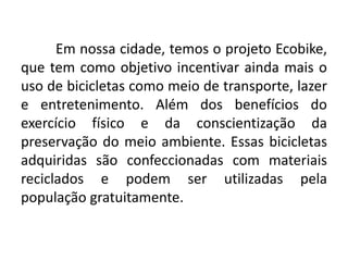 Em nossa cidade, temos o projeto Ecobike,
que tem como objetivo incentivar ainda mais o
uso de bicicletas como meio de transporte, lazer
e entretenimento. Além dos benefícios do
exercício físico e da conscientização da
preservação do meio ambiente. Essas bicicletas
adquiridas são confeccionadas com materiais
reciclados e podem ser utilizadas pela
população gratuitamente.
 