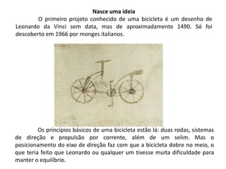 Os princípios básicos de uma bicicleta estão lá: duas rodas, sistemas
de direção e propulsão por corrente, além de um selim. Mas o
posicionamento do eixo de direção faz com que a bicicleta dobre no meio, o
que teria feito que Leonardo ou qualquer um tivesse muita dificuldade para
manter o equilíbrio.
Nasce uma ideia
O primeiro projeto conhecido de uma bicicleta é um desenho de
Leonardo da Vinci sem data, mas de aproximadamente 1490. Só foi
descoberto em 1966 por monges italianos.
 