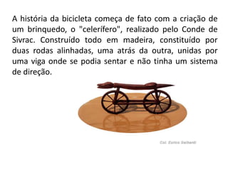 A história da bicicleta começa de fato com a criação de
um brinquedo, o "celerífero", realizado pelo Conde de
Sivrac. Construído todo em madeira, constituído por
duas rodas alinhadas, uma atrás da outra, unidas por
uma viga onde se podia sentar e não tinha um sistema
de direção.
 