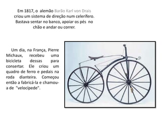 Em 1817, o alemão Barão Karl von Drais
criou um sistema de direção num celerífero.
Bastava sentar no banco, apoiar os pés no
chão e andar ou correr.
Um dia, na França, Pierre
Michaux, recebeu uma
bicicleta dessas para
consertar. Ele criou um
quadro de ferro e pedais na
roda dianteira. Começou
então a fabricá-la e chamou-
a de "velocípede".
 