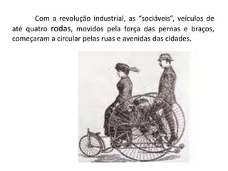 Com a revolução industrial, as “sociáveis”, veículos de
até quatro rodas, movidos pela força das pernas e braços,
começaram a circular pelas ruas e avenidas das cidades.
 