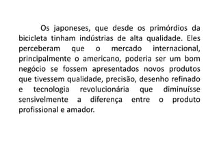Os japoneses, que desde os primórdios da
bicicleta tinham indústrias de alta qualidade. Eles
perceberam que o mercado internacional,
principalmente o americano, poderia ser um bom
negócio se fossem apresentados novos produtos
que tivessem qualidade, precisão, desenho refinado
e tecnologia revolucionária que diminuísse
sensivelmente a diferença entre o produto
profissional e amador.
 