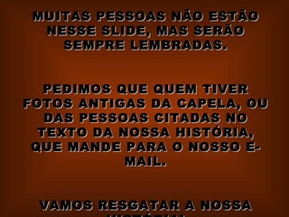 MUITAS PESSOAS NÃO ESTÃO NESSE SLIDE, MAS SERÃO SEMPRE LEMBRADAS. PEDIMOS QUE QUEM TIVER FOTOS ANTIGAS DA CAPELA, OU DAS PESSOAS CITADAS NO TEXTO DA NOSSA HISTÓRIA, QUE MANDE PARA O NOSSO E-MAIL. VAMOS RESGATAR A NOSSA HISTÓRIA!