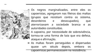 ➔ Os negros marginalizados, entre eles os
capoeristas, agregaram nas fileiras das maltas
(grupos que resistiam contra os sistema,
desordeiros e desocupados), que
aterrorizavam a sociedade branca e as
autoridades constituídas.
➔ A capoeira, por necessidade de sobrevivência,
tornou-se uma forma de luta que era defesa,
ataque e afirmação.
➔ As maltas foram perseguidas e dispersadas
quase um século depois, embora os
capoeiristas permanecessem na resistência.
 