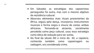➔ Em Salvador, as estratégias dos capoeiristas
perseguidos foi outra, mas com o mesmo objetivo
de resistência cultural.
➔ Absorveu elementos mais rituais provenientes da
África, seguiu pela dança, incorporou instrumentos
musicais e forma negra e moura de cantar, ambas
africanas. Tornando-se atraente, socialmente
percebida como peça cultural, usou essa estratégia
como tática de sedução para ser aceita.
➔ No final do século XIX e início do XX, a capoeira,
conhecida também como capoeiragem ou
vadiagem, era considerada crime.
 