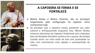 A CAPOEIRA SE FIRMA E SE
FORTALECE
➔ Mestre Bimba e Mestre Pastinha, são os principais
responsáveis pela configuração da capoeira como
conhecemos hoje.
➔ Ao perceber que a capoeira estava perdendo seu valor
cultural e enfraquecendo enquanto luta, Mestre Bimba
misturou elementos da Capoeira Tradicional com o batuque
(luta do Nordeste Brasileiro extinta com o passar do tempo)
criando assim um novo estilo de luta com praticidade na
vida, com movimentos mais rápidos e acompanhada de
música.
 