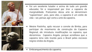 ➔ Foi um excelente lutador e acima de tudo um grande
educador, foi o responsável por tirar a capoeira da
marginalidade. Praticantes dessa arte se denominam
"capoeiristas", pois, para eles, a capoeira é um estilo de
vida – ser, pensar, agir como a arte da capoeira.
➔ Mestre Pastinha, após recusar o convite de Bimba, para
participar do movimento de construção da Capoeira
Regional, ele introduziu modificações na capoeira, que
denominou Capoeira Angola, porque acreditava que a
capoeira teria sido trazida para o Brasil pelos escravos
negros vindos da Angola.
➔ Embranquecimento da capoeira;
 
