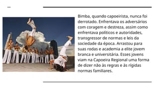 Bimba, quando capoeirista, nunca foi
derrotado. Enfrentava os adversários
com coragem e destreza, assim como
enfrentava políticos e autoridades,
transgressor de normas e leis da
sociedade da época. Arrastou para
suas rodas e academia a elite jovem
branca e universitária. Esses jovens
viam na Capoeira Regional uma forma
de dizer não às regras e às rígidas
normas familiares.
 