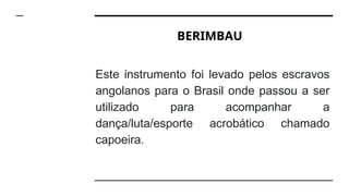 BERIMBAU
Este instrumento foi levado pelos escravos
angolanos para o Brasil onde passou a ser
utilizado para acompanhar a
dança/luta/esporte acrobático chamado
capoeira.
 