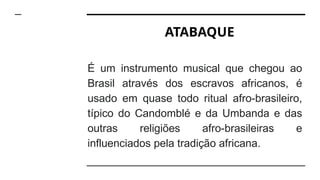 ATABAQUE
É um instrumento musical que chegou ao
Brasil através dos escravos africanos, é
usado em quase todo ritual afro-brasileiro,
típico do Candomblé e da Umbanda e das
outras religiões afro-brasileiras e
influenciados pela tradição africana.
 