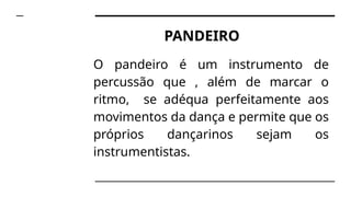 PANDEIRO
O pandeiro é um instrumento de
percussão que , além de marcar o
ritmo, se adéqua perfeitamente aos
movimentos da dança e permite que os
próprios dançarinos sejam os
instrumentistas.
 