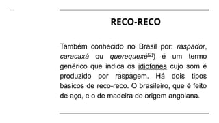 RECO-RECO
Também conhecido no Brasil por: raspador,
caracaxá ou querequexé[2]
) é um termo
genérico que indica os idiofones cujo som é
produzido por raspagem. Há dois tipos
básicos de reco-reco. O brasileiro, que é feito
de aço, e o de madeira de origem angolana.
 