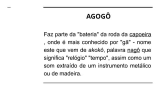 AGOGÔ
Faz parte da "bateria" da roda da capoeira
, onde é mais conhecido por "gã" - nome
este que vem de akokô, palavra nagô que
significa "relógio" "tempo", assim como um
som extraído de um instrumento metálico
ou de madeira.
 