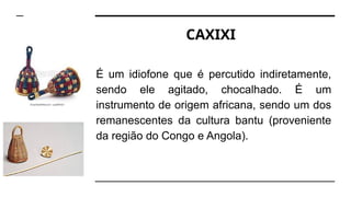 CAXIXI
É um idiofone que é percutido indiretamente,
sendo ele agitado, chocalhado. É um
instrumento de origem africana, sendo um dos
remanescentes da cultura bantu (proveniente
da região do Congo e Angola).
 