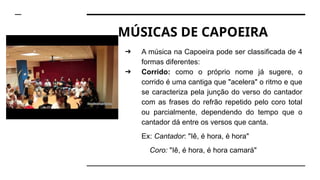 MÚSICAS DE CAPOEIRA
➔ A música na Capoeira pode ser classificada de 4
formas diferentes:
➔ Corrido: como o próprio nome já sugere, o
corrido é uma cantiga que "acelera" o ritmo e que
se caracteriza pela junção do verso do cantador
com as frases do refrão repetido pelo coro total
ou parcialmente, dependendo do tempo que o
cantador dá entre os versos que canta.
Ex: Cantador: "Iê, é hora, é hora"
Coro: "Iê, é hora, é hora camará"
 