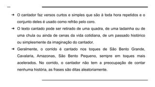 ➔ O cantador faz versos curtos e simples que são à toda hora repetidos e o
conjunto deles é usado como refrão pelo coro.
➔ O texto cantado pode ser retirado de uma quadra, de uma ladainha ou de
uma chula ou ainda de cenas da vida cotidiana, de um passado histórico
ou simplesmente da imaginação do cantador.
➔ Geralmente, o corrido é cantado nos toques de São Bento Grande,
Cavalaria, Amazonas, São Bento Pequeno, sempre em toques mais
acelerados. No corrido, o cantador não tem a preocupação de contar
nenhuma história, as frases são ditas aleatoriamente.
 