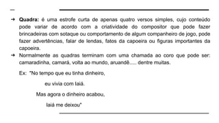 ➔ Quadra: é uma estrofe curta de apenas quatro versos simples, cujo conteúdo
pode variar de acordo com a criatividade do compositor que pode fazer
brincadeiras com sotaque ou comportamento de algum companheiro de jogo, pode
fazer advertências, falar de lendas, fatos da capoeira ou figuras importantes da
capoeira.
➔ Normalmente as quadras terminam com uma chamada ao coro que pode ser:
camaradinha, camará, volta ao mundo, aruandê..... dentre muitas.
Ex: "No tempo que eu tinha dinheiro,
eu vivia com Iaiá.
Mas agora o dinheiro acabou,
Iaiá me deixou"
 