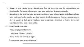 ➔ Chula: é uma cantiga curta, normalmente feita de improviso que faz apresentação ou
identificação. É entoada pelo cantador para fazer a abertura de sua composição.
➔ Normalmente faz uma louvação aos seus mestres às suas origens, pode ainda fazer cultos a
fatos históricos, lendas ou algo que diga respeito à roda de capoeira. É comum aos cantadores
da roda usarem a chula como introdução para os corridos e ladainhas e, durante a mesma é
sugerido um refrão para o coro cantar.
Ex: "Luta que era o maculelê,
Virou dança para não morrer
Capoeira, Cruzeiro, Cerrado,
Roda aberta pra quem quer jogar
O meu mestre quer ver você balançar"
 