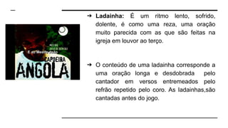 ➔ Ladainha: É um ritmo lento, sofrido,
dolente, é como uma reza, uma oração
muito parecida com as que são feitas na
igreja em louvor ao terço.
➔ O conteúdo de uma ladainha corresponde a
uma oração longa e desdobrada pelo
cantador em versos entremeados pelo
refrão repetido pelo coro. As ladainhas,são
cantadas antes do jogo.
 