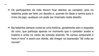 ➔ Os participantes da roda devem ficar atentos ao cantador, pois na
ladainha pode ser feito um desafio e, quando for dada a senha para o
início do jogo, qualquer um pode ser chamado neste desafio.
➔ Na ladainha sempre conta-se uma história, geralmente sem a resposta
do coro, que participa apenas no momento que o cantador acaba a
história e entre no canto de entrada dizendo "Iê vamos simbora/Iê é
hora é hora" e assim por diante, até chegar na expressão "dá volta ao
mundo".
 