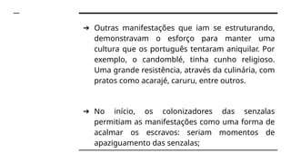➔ Outras manifestações que iam se estruturando,
demonstravam o esforço para manter uma
cultura que os português tentaram aniquilar. Por
exemplo, o candomblé, tinha cunho religioso.
Uma grande resistência, através da culinária, com
pratos como acarajé, caruru, entre outros.
➔ No início, os colonizadores das senzalas
permitiam as manifestações como uma forma de
acalmar os escravos: seriam momentos de
apaziguamento das senzalas;
 