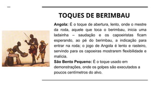 TOQUES DE BERIMBAU
Angola: É o toque de abertura, lento, onde o mestre
da roda, aquele que toca o berimbau, inicia uma
ladainha – saudação e os capoeiristas ficam
esperando, ao pé do berimbau, a indicação para
entrar na roda; o jogo de Angola é lento e rasteiro,
servindo para os capoeiras mostrarem flexibilidade e
malícia.
São Bento Pequeno: É o toque usado em
demonstrações, onde os golpes são executados a
poucos centímetros do alvo.
 
