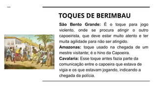 TOQUES DE BERIMBAU
São Bento Grande: É o toque para jogo
violento, onde se procura atingir o outro
capoeirista, que deve estar muito atento e ter
muita agilidade para não ser atingido.
Amazonas: toque usado na chegada de um
mestre visitante; é o hino da Capoeira.
Cavalaria: Esse toque antes fazia parte da
comunicação entre o capoeira que estava de
vigia e os que estavam jogando, indicando a
chegada da polícia.
 