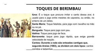 Iúna: É o toque que procura imitar o canto dessa ave; é
usado para o jogo entre mestres de capoeira, ou então, no
enterro de um deles.
Santa Maria: Toque fatalista, para jogo com navalha na mão
ou no pé.
Benguela: Toque para jogo com pau.
Idalina: Toque para jogo de faca.
Barravento: toque para jogo rápido, que exige grande
velocidade de reação.
Cantos: Durante a roda são entoadas cantigas que,
segundo Areias (1983), se dividem em dois tipos: cantos
corridos e ladainhas.
TOQUES DE BERIMBAU
 
