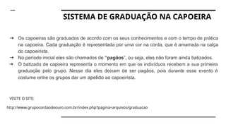 SISTEMA DE GRADUAÇÃO NA CAPOEIRA
➔ Os capoeiras são graduados de acordo com os seus conhecimentos e com o tempo de prática
na capoeira. Cada graduação é representada por uma cor na corda, que é amarrada na calça
do capoeirista.
➔ No período inicial eles são chamados de “pagãos”, ou seja, eles não foram ainda batizados.
➔ O batizado de capoeira representa o momento em que os indivíduos recebem a sua primeira
graduação pelo grupo. Nesse dia eles deixam de ser pagãos, pois durante esse evento é
costume entre os grupos dar um apelido ao capoeirista.
VISITE O SITE:
http://www.grupocordaodeouro.com.br/index.php?pagina=arquivos/graduacao
 