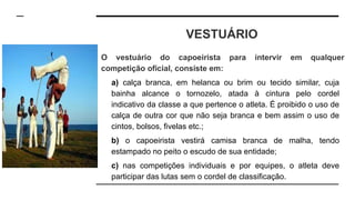 VESTUÁRIO
O vestuário do capoeirista para intervir em qualquer
competição oficial, consiste em:
a) calça branca, em helanca ou brim ou tecido similar, cuja
bainha alcance o tornozelo, atada à cintura pelo cordel
indicativo da classe a que pertence o atleta. É proibido o uso de
calça de outra cor que não seja branca e bem assim o uso de
cintos, bolsos, fivelas etc.;
b) o capoeirista vestirá camisa branca de malha, tendo
estampado no peito o escudo de sua entidade;
c) nas competições individuais e por equipes, o atleta deve
participar das lutas sem o cordel de classificação.
 