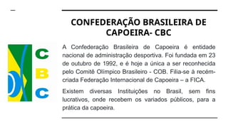 CONFEDERAÇÃO BRASILEIRA DE
CAPOEIRA- CBC
A Confederação Brasileira de Capoeira é entidade
nacional de administração desportiva. Foi fundada em 23
de outubro de 1992, e é hoje a única a ser reconhecida
pelo Comitê Olímpico Brasileiro - COB. Filia-se à recém-
criada Federação Internacional de Capoeira – a FICA.
Existem diversas Instituições no Brasil, sem fins
lucrativos, onde recebem os variados públicos, para a
prática da capoeira.
 