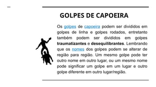 GOLPES DE CAPOEIRA
Os golpes de capoeira podem ser divididos em
golpes de linha e golpes rodados, entretanto
também podem ser divididos em golpes
traumatizantes e desequilibrantes. Lembrando
que os nomes dos golpes podem se alterar de
região para região. Um mesmo golpe pode ter
outro nome em outro lugar, ou um mesmo nome
pode significar um golpe em um lugar e outro
golpe diferente em outro lugar/região.
 