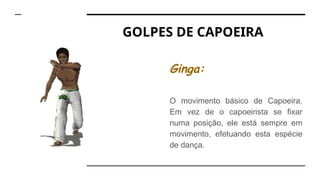 GOLPES DE CAPOEIRA
Ginga:
O movimento básico de Capoeira.
Em vez de o capoeirista se fixar
numa posição, ele está sempre em
movimento, efetuando esta espécie
de dança.
 