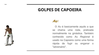GOLPES DE CAPOEIRA
Au:
O Au é basicamente aquilo a que
se chama uma roda, praticada
normalmente na ginástica. Também
conhecido como Au Regional é
usado na Capoeira como uma forma
rápida de fugir ou enganar o
"adversário".
 