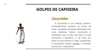 GOLPES DE CAPOEIRA
Cocorinha:
A Cocorinha é um método evasivo,
nomeadamente consiste na forma de
evitar pontapés circulares efectuados em
curta distância. Neste movimento é
necessário que a mão que toca no solo
mantenha o equilíbrio, e, tal como em
todos os movimentos e "jogo" capoeirista,
é necessário manter sempre o contacto
visual com o adversário.
 