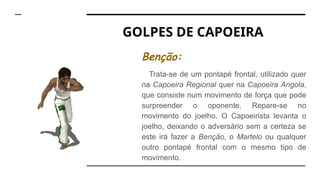 GOLPES DE CAPOEIRA
Benção:
Trata-se de um pontapé frontal, utilizado quer
na Capoeira Regional quer na Capoeira Angola,
que consiste num movimento de força que pode
surpreender o oponente. Repare-se no
movimento do joelho. O Capoeirista levanta o
joelho, deixando o adversário sem a certeza se
este irá fazer a Benção, o Martelo ou qualquer
outro pontapé frontal com o mesmo tipo de
movimento.
 
