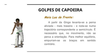 GOLPES DE CAPOEIRA
Meia Lua de Frente:
A partir da Ginga levanta-se a perna
aliviada - mais traseira - e roda-se numa
trajectória correspondente a semicírculo. É
necessário que, no movimento, não se
perca a orientação. Para melhor equilíbrio,
empurram-se os braços em sentido
contrário.
 