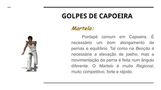 GOLPES DE CAPOEIRA
Martelo:
Pontapé comum em Capoeira. É
necessário um bom alongamento de
pernas e equilíbrio. Tal como na Benção é
necessária a elevação de joelho, mas a
movimentação da perna é feita num ângulo
diferente. O Martelo é muito Regional,
muito competitivo, forte e rápido.
 