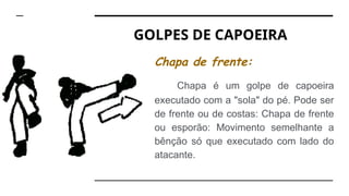 GOLPES DE CAPOEIRA
Chapa de frente:
Chapa é um golpe de capoeira
executado com a "sola" do pé. Pode ser
de frente ou de costas: Chapa de frente
ou esporão: Movimento semelhante a
bênção só que executado com lado do
atacante.
 
