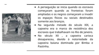 ➔ A perseguição se inicia quando os escravos
começaram quando as fronteiras foram
ampliadas e os negros começaram a invadir
os espaços físicos ou sociais destinados
somente aos branços.
➔ Na segunda metade do século XIX, a
capoeira era o marco de resistência dos
escravos que trabalhavam no Rio de Janeiro.
➔ No século XX , a capoeira carioca
desapareceu, devido à notoriedade da
capoeira baiana dominada por Bimba e
Pastinha.
 