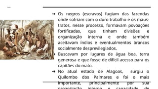 ➔ Os negros (escravos) fugiam das fazendas
onde sofriam com o duro trabalho e os maus-
tratos, nesse processo, formavam povoações
fortificadas, que tinham divisões e
organização interna e onde também
aceitavam índios e eventualmentos brancos
socialmente desprevilegiados.
➔ Buscavam por lugares de água boa, terra
generosa e que fosse de difícil acesso para os
capitães do mato.
➔ No atual estado de Alagoas, surgiu o
Quilombo dos Palmares e foi o mais
importante, principalmente por sua
 