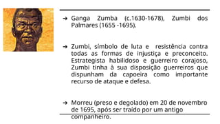 ➔ Ganga Zumba (c.1630-1678), Zumbi dos
Palmares (1655 -1695).
➔ Zumbi, símbolo de luta e resistência contra
todas as formas de injustiça e preconceito.
Estrategista habilidoso e guerreiro corajoso,
Zumbi tinha à sua disposição guerreiros que
dispunham da capoeira como importante
recurso de ataque e defesa.
➔ Morreu (preso e degolado) em 20 de novembro
de 1695, após ser traído por um antigo
companheiro.
 