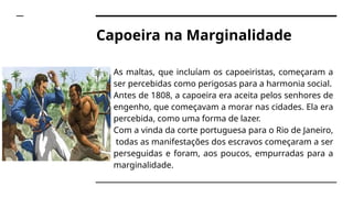Capoeira na Marginalidade
➔ As maltas, que incluíam os capoeiristas, começaram a
ser percebidas como perigosas para a harmonia social.
➔ Antes de 1808, a capoeira era aceita pelos senhores de
engenho, que começavam a morar nas cidades. Ela era
percebida, como uma forma de lazer.
➔ Com a vinda da corte portuguesa para o Rio de Janeiro,
todas as manifestações dos escravos começaram a ser
perseguidas e foram, aos poucos, empurradas para a
marginalidade.
 