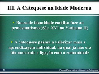 III. A Catequese na Idade Moderna
 Busca de identidade católica face ao
protestantismo (Séc. XVI ao Vaticano II)
 A catequese passou a valorizar mais a
aprendizagem individual, na qual já não era
tão marcante a ligação com a comunidade
Pastoral Catequética - História da Catequese14
 