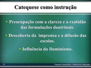Catequese como instrução
 Preocupação com a clareza e a exatidão
das formulações doutrinais.
 Descoberta da imprensa e a difusão das
escolas.
 Influência do Iluminismo.
Pastoral Catequética - História da Catequese15
 