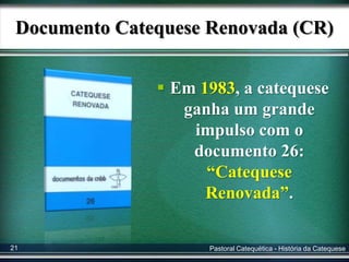 Documento Catequese Renovada (CR)
 Em 1983, a catequese
ganha um grande
impulso com o
documento 26:
“Catequese
Renovada”.
Pastoral Catequética - História da Catequese21
 