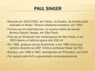 PAUL SINGER

- Nascido em 24/03/1932, em Viena, na Áustria, de família judia
   radicada no Brasil. Obteve cidadania brasileira, em 1954
- Formou-se em eletrotécnica, no ensino médio da escola
   técnica Getulio Vargas, em São Paulo
- Filou-se ao Sindicato dos metalúrgicos de São Paulo, e em
   1953 liderou a histórica greve dos 300 mil
- Em 1959, graduou-se em Economia, e em 1960 inicia sua
   carreira docente na USP. Onde é professor titular da FEA
- Estudou, em 1966 e 1967, demografia em Princeton, nos EUA.
- Foi caçado pelo AI-5 e aposentado compulsoriamente.
 