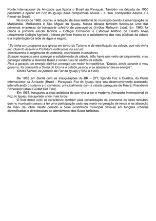 Ponte Internacional da Amizade que ligaria o Brasil ao Paraguai. Também na década de 1950
passaram a operar em Foz do Iguaçu duas companhias aéreas – a Real Transportes Aéreos e a
Panair do Brasil.
No início de 1960, ocorreu a redução da área territorial do município devido à emancipação de
Matelândia, Medianeira e São Miguel do Iguaçu. Nessa década também fundou-se uma das
primeiras empresas de transporte coletivo de passageiros (Irmãos Rafagnin Ltda). Em 1960, foi
criada a primeira escola técnica – Colégio Comercial e Estadual Antônio de Castro Alves
(atualmente Colégio Agrícola). Nesse período iniciou-se o asfaltamento das vias públicas da cidade
e a implantação da rede de água e esgoto.
“ Eu tinha um programa que girava em torno do Turismo e da eletrificação da cidade, que não tinha
luz. Quando assumi a Prefeitura estávamos no escuro.
Incentivamos o surgimento da hotelaria, convidando investidores.
Busquei recursos para começar o asfaltamento da cidade. Não havia um metro de calçamento, e eu
consegui asfaltar a Avenida Brasil e várias ruas do centro da cidade.
Para a geração de energia elétrica consegui um motor termoelétrico. “Depois, ainda durante o meu
governo, foi concluída a Usina de Ocoí e a cidade passou a se abastecer dessa energia”.
Ozires Santos, ex-prefeito de Foz do Iguaçu (1963 a 1968).
De 1965 em diante com as inaugurações da BR – 277, ligando Foz à Curitiba, da Ponte
Internacional da Amizade (Brasil – Paraguai), Foz do Iguaçu teve seu desenvolvimento acelerado,
intensificando o turismo e o comércio, principalmente com a cidade paraguaia de Puerto Presidente
Stroessner (atual Ciudad Del Este).
Em 1967, inaugurou a pista asfaltada do que viria a ser o moderno Aeroporto Internacional de
Foz do Iguaçu inaugurado anos mais tarde.
O final deste ciclo se caracteriza também pela consolidação da economia do setor terciário,
que no município passou a ter uma participação cada vez maior na geração de renda e na absorção
de mão- de- obra. Neste período a base econômica municipal dava-se em funções urbanas
diversificadas e direcionadas ao atendimento dos fluxos turísticos.
 